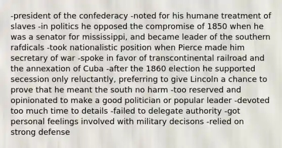 -president of the confederacy -noted for his humane treatment of slaves -in politics he opposed the compromise of 1850 when he was a senator for mississippi, and became leader of the southern rafdicals -took nationalistic position when Pierce made him secretary of war -spoke in favor of transcontinental railroad and the annexation of Cuba -after the 1860 election he supported secession only reluctantly, preferring to give Lincoln a chance to prove that he meant the south no harm -too reserved and opinionated to make a good politician or popular leader -devoted too much time to details -failed to delegate authority -got personal feelings involved with military decisons -relied on strong defense