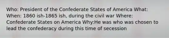 Who: President of the Confederate States of America What: When: 1860 ish-1865 ish, during the civil war Where: Confederate States on America Why:He was who was chosen to lead the confederacy during this time of secession