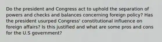 Do the president and Congress act to uphold the separation of powers and checks and balances concerning foreign policy? Has the president usurped Congress' constitutional influence on foreign affairs? Is this justified and what are some pros and cons for the U.S government?