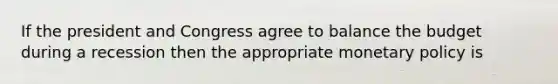 If the president and Congress agree to balance the budget during a recession then the appropriate monetary policy is