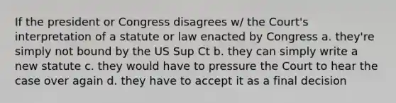 If the president or Congress disagrees w/ the Court's interpretation of a statute or law enacted by Congress a. they're simply not bound by the US Sup Ct b. they can simply write a new statute c. they would have to pressure the Court to hear the case over again d. they have to accept it as a final decision