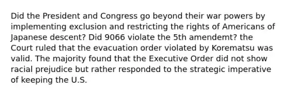 Did the President and Congress go beyond their war powers by implementing exclusion and restricting the rights of Americans of Japanese descent? Did 9066 violate the 5th amendemt? the Court ruled that the evacuation order violated by Korematsu was valid. The majority found that the Executive Order did not show racial prejudice but rather responded to the strategic imperative of keeping the U.S.