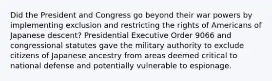 Did the President and Congress go beyond their war powers by implementing exclusion and restricting the rights of Americans of Japanese descent? Presidential Executive Order 9066 and congressional statutes gave the military authority to exclude citizens of Japanese ancestry from areas deemed critical to national defense and potentially vulnerable to espionage.