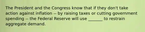 The President and the Congress know that if they don't take action against inflation -- by raising taxes or cutting government spending -- the Federal Reserve will use _______ to restrain aggregate demand.