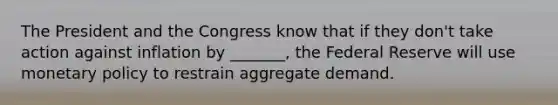 The President and the Congress know that if they don't take action against inflation by _______, the Federal Reserve will use monetary policy to restrain aggregate demand.