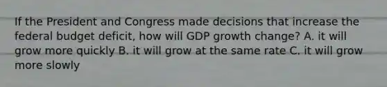 If the President and Congress made decisions that increase the federal budget deficit, how will GDP growth change? A. it will grow more quickly B. it will grow at the same rate C. it will grow more slowly