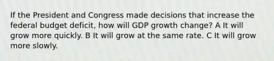 If the President and Congress made decisions that increase the federal budget deficit, how will GDP growth change? A It will grow more quickly. B It will grow at the same rate. C It will grow more slowly.