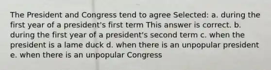 The President and Congress tend to agree Selected: a. during the first year of a president's first term This answer is correct. b. during the first year of a president's second term c. when the president is a lame duck d. when there is an unpopular president e. when there is an unpopular Congress