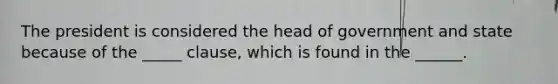 The president is considered the head of government and state because of the _____ clause, which is found in the ______.