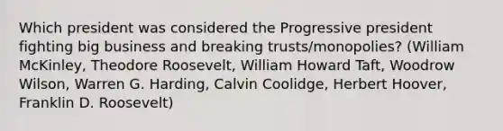 Which president was considered the Progressive president fighting big business and breaking trusts/monopolies? (William McKinley, Theodore Roosevelt, William Howard Taft, Woodrow Wilson, Warren G. Harding, Calvin Coolidge, Herbert Hoover, Franklin D. Roosevelt)