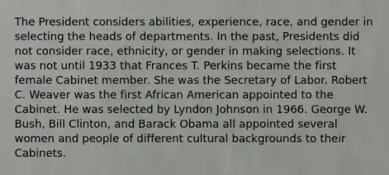 The President considers abilities, experience, race, and gender in selecting the heads of departments. In the past, Presidents did not consider race, ethnicity, or gender in making selections. It was not until 1933 that Frances T. Perkins became the first female Cabinet member. She was the Secretary of Labor. Robert C. Weaver was the first African American appointed to the Cabinet. He was selected by Lyndon Johnson in 1966. George W. Bush, Bill Clinton, and Barack Obama all appointed several women and people of different cultural backgrounds to their Cabinets.