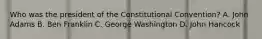 Who was the president of the Constitutional Convention? A. John Adams B. Ben Franklin C. George Washington D. John Hancock