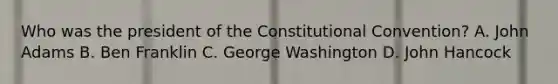 Who was the president of the Constitutional Convention? A. John Adams B. Ben Franklin C. George Washington D. John Hancock