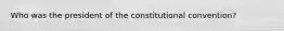 Who was the president of the constitutional convention?