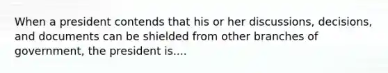 When a president contends that his or her discussions, decisions, and documents can be shielded from other branches of government, the president is....