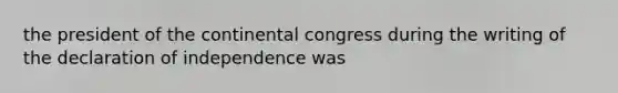 the president of the continental congress during the writing of the declaration of independence was