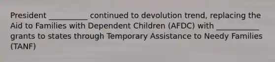 President __________ continued to devolution trend, replacing the Aid to Families with Dependent Children (AFDC) with ___________ grants to states through Temporary Assistance to Needy Families (TANF)