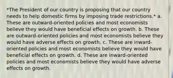 *The President of our country is proposing that our country needs to help domestic firms by imposing trade restrictions.* a. These are outward-oriented policies and most economists believe they would have beneficial effects on growth. b. These are outward-oriented policies and most economists believe they would have adverse effects on growth. c. These are inward-oriented policies and most economists believe they would have beneficial effects on growth. d. These are inward-oriented policies and most economists believe they would have adverse effects on growth.