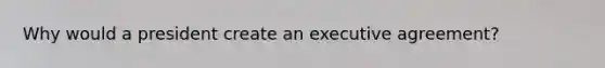 Why would a president create an executive agreement?