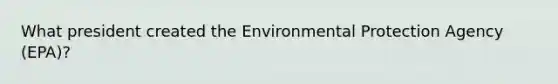 What president created the Environmental Protection Agency (EPA)?