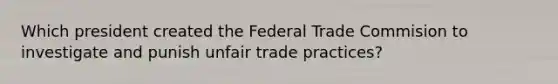 Which president created the Federal Trade Commision to investigate and punish unfair trade practices?