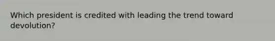 Which president is credited with leading the trend toward devolution?