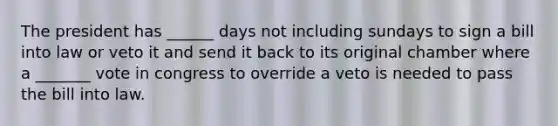 The president has ______ days not including sundays to sign a bill into law or veto it and send it back to its original chamber where a _______ vote in congress to override a veto is needed to pass the bill into law.