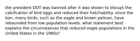 the president DDT was banned after it was shown to disrupt the calcifcation of bird eggs and reduced their hatchability. since the ban, many birds, such as the eagle and brown pelican, have rebounded from low population levels. what statement best explains the circumstances that reduced eagle populations in the United States in the 1960s?