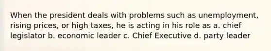 When the president deals with problems such as unemployment, rising prices, or high taxes, he is acting in his role as a. chief legislator b. economic leader c. Chief Executive d. party leader