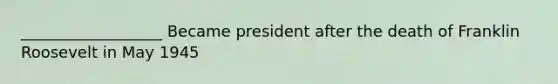 __________________ Became president after the death of Franklin Roosevelt in May 1945