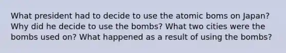 What president had to decide to use the atomic boms on Japan? Why did he decide to use the bombs? What two cities were the bombs used on? What happened as a result of using the bombs?