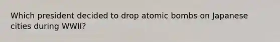 Which president decided to drop atomic bombs on Japanese cities during WWII?