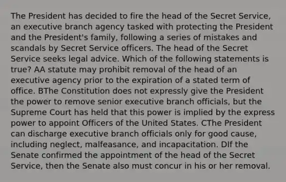 The President has decided to fire the head of the Secret Service, an executive branch agency tasked with protecting the President and the President's family, following a series of mistakes and scandals by Secret Service officers. The head of the Secret Service seeks legal advice. Which of the following statements is true? AA statute may prohibit removal of the head of an executive agency prior to the expiration of a stated term of office. BThe Constitution does not expressly give the President the power to remove senior executive branch officials, but the Supreme Court has held that this power is implied by the express power to appoint Officers of the United States. CThe President can discharge executive branch officials only for good cause, including neglect, malfeasance, and incapacitation. DIf the Senate confirmed the appointment of the head of the Secret Service, then the Senate also must concur in his or her removal.