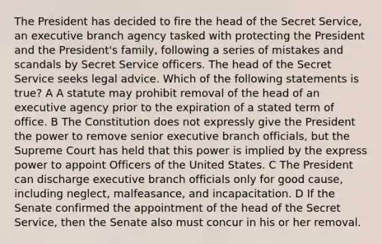 The President has decided to fire the head of the Secret Service, an executive branch agency tasked with protecting the President and the President's family, following a series of mistakes and scandals by Secret Service officers. The head of the Secret Service seeks legal advice. Which of the following statements is true? A A statute may prohibit removal of the head of an executive agency prior to the expiration of a stated term of office. B The Constitution does not expressly give the President the power to remove senior executive branch officials, but the Supreme Court has held that this power is implied by the express power to appoint Officers of the United States. C The President can discharge executive branch officials only for good cause, including neglect, malfeasance, and incapacitation. D If the Senate confirmed the appointment of the head of the Secret Service, then the Senate also must concur in his or her removal.