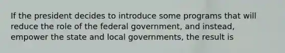 If the president decides to introduce some programs that will reduce the role of the federal government, and instead, empower the state and local governments, the result is