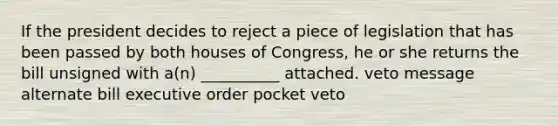 If the president decides to reject a piece of legislation that has been passed by both houses of Congress, he or she returns the bill unsigned with a(n) __________ attached. veto message alternate bill executive order pocket veto