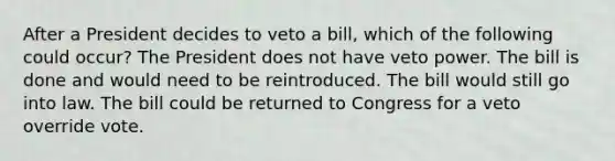 After a President decides to veto a bill, which of the following could occur?​ The President does not have veto power. The bill is done and would need to be reintroduced. The bill would still go into law. The bill could be returned to Congress for a veto override vote.