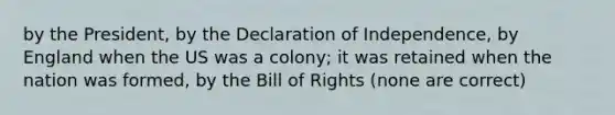 by the President, by the Declaration of Independence, by England when the US was a colony; it was retained when the nation was formed, by the Bill of Rights (none are correct)