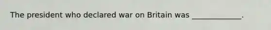 The president who declared war on Britain was _____________.