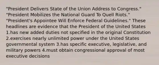 "President Delivers State of the Union Address to Congress." "President Mobilizes the National Guard To Quell Riots." "President's Appointee Will Enforce Federal Guidelines." These headlines are evidence that the President of the United States 1.has new added duties not specified in the original Constitution 2.exercises nearly unlimited power under the United States governmental system 3.has specific executive, legislative, and military powers 4.must obtain congressional approval of most executive decisions