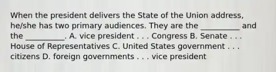 When the president delivers the State of the Union address, he/she has two primary audiences. They are the __________ and the __________. A. vice president . . . Congress B. Senate . . . House of Representatives C. United States government . . . citizens D. foreign governments . . . vice president