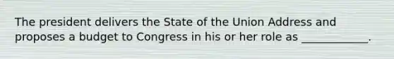 The president delivers the State of the Union Address and proposes a budget to Congress in his or her role as ____________.