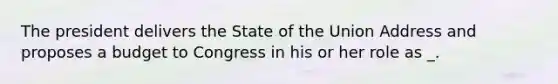 The president delivers the State of the Union Address and proposes a budget to Congress in his or her role as _.