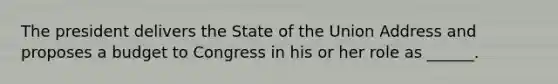 The president delivers the State of the Union Address and proposes a budget to Congress in his or her role as ______.