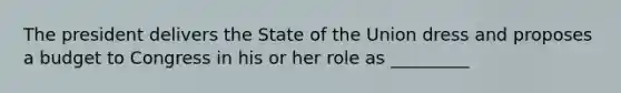 The president delivers the State of the Union dress and proposes a budget to Congress in his or her role as _________