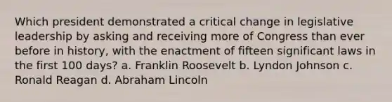 Which president demonstrated a critical change in legislative leadership by asking and receiving more of Congress than ever before in history, with the enactment of fifteen significant laws in the first 100 days? a. Franklin Roosevelt b. Lyndon Johnson c. Ronald Reagan d. Abraham Lincoln