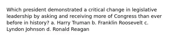 Which president demonstrated a critical change in legislative leadership by asking and receiving more of Congress than ever before in history? a. Harry Truman b. Franklin Roosevelt c. Lyndon Johnson d. Ronald Reagan