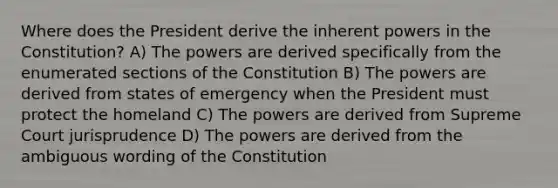 Where does the President derive the inherent powers in the Constitution? A) The powers are derived specifically from the enumerated sections of the Constitution B) The powers are derived from states of emergency when the President must protect the homeland C) The powers are derived from Supreme Court jurisprudence D) The powers are derived from the ambiguous wording of the Constitution