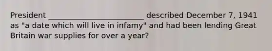 President _________________________ described December 7, 1941 as "a date which will live in infamy" and had been lending Great Britain war supplies for over a year?