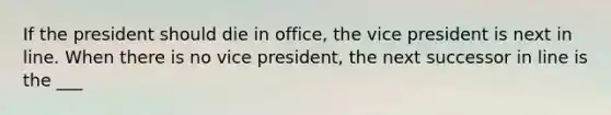 If the president should die in office, the vice president is next in line. When there is no vice president, the next successor in line is the ___